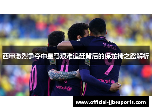 西甲激烈争夺中皇马艰难追赶背后的保龙椅之路解析