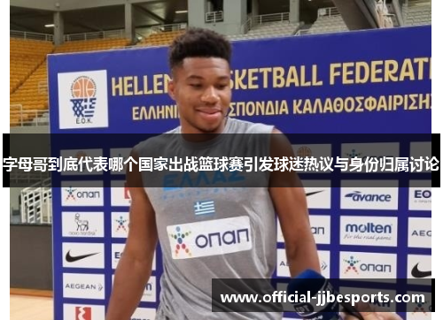 字母哥到底代表哪个国家出战篮球赛引发球迷热议与身份归属讨论