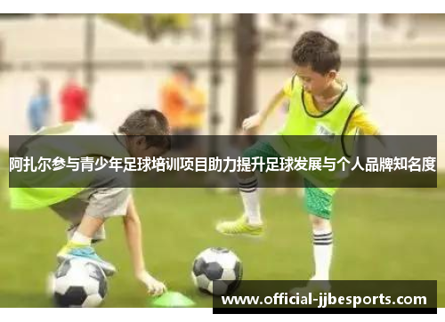 阿扎尔参与青少年足球培训项目助力提升足球发展与个人品牌知名度