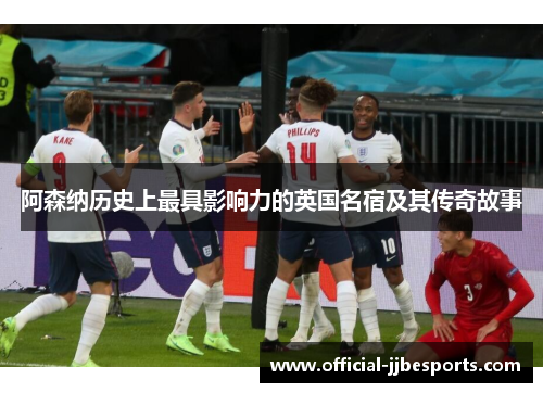 阿森纳历史上最具影响力的英国名宿及其传奇故事