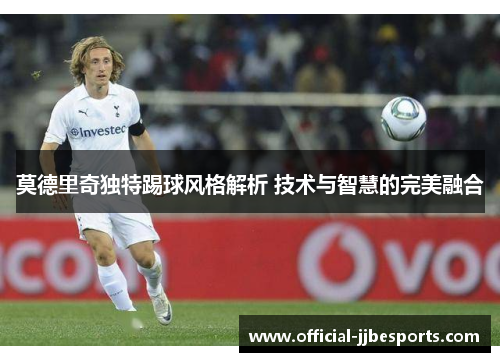 莫德里奇独特踢球风格解析 技术与智慧的完美融合