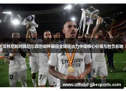 贝林厄姆对阵切尔西世俱杯展现全场统治力中场核心价值与胜负影响