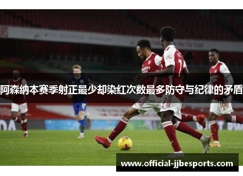 阿森纳本赛季射正最少却染红次数最多防守与纪律的矛盾