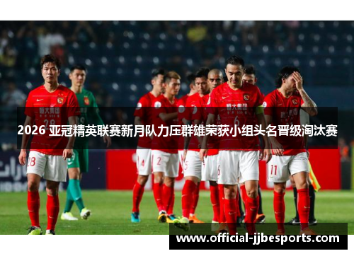 2026 亚冠精英联赛新月队力压群雄荣获小组头名晋级淘汰赛